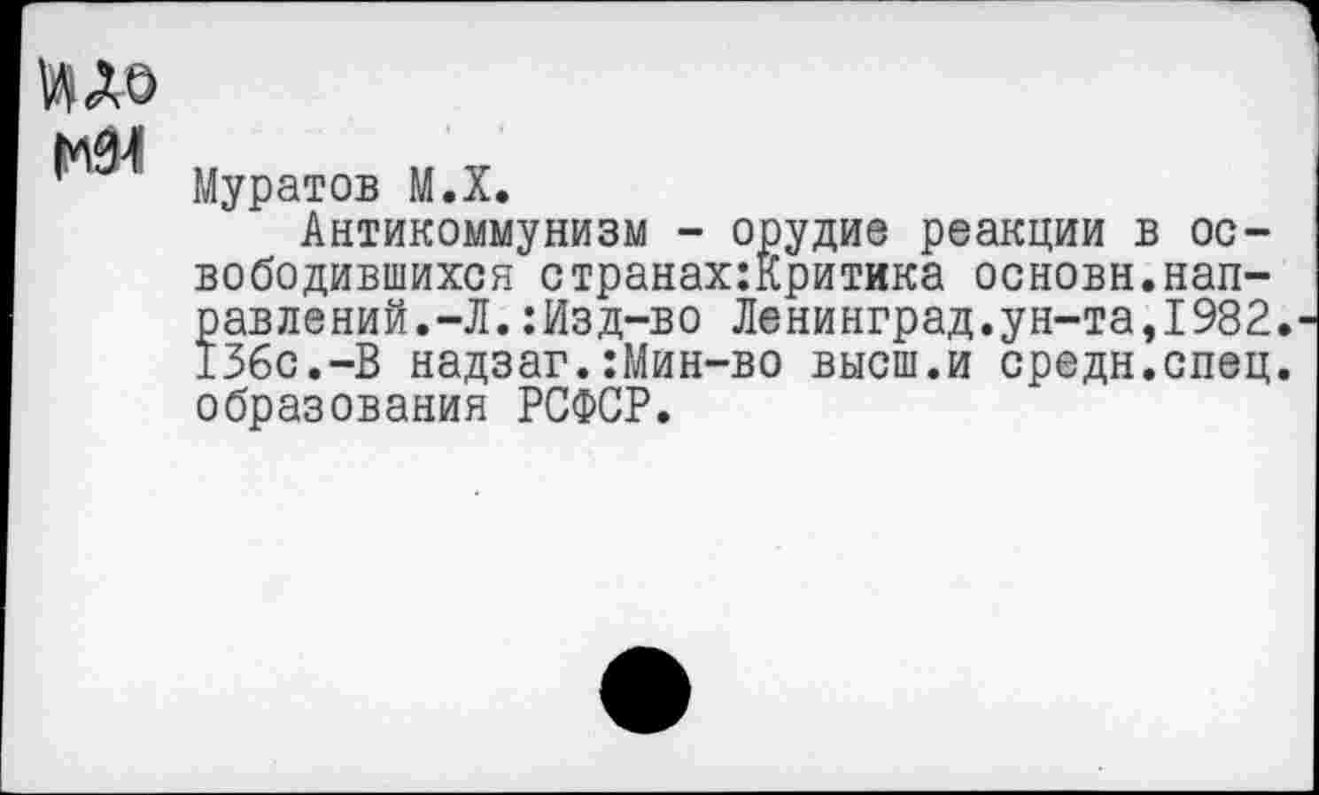 ﻿ИДО
р Муратов М.Х.
Антикоммунизм - орудие реакции в освободившихся странах:Критика основн.направлений.-Л. :Изд-во Ленинград.ун-та,1982. 136с.-В надзаг.:Мин-во высш.и средн.спец, образования РСФСР.